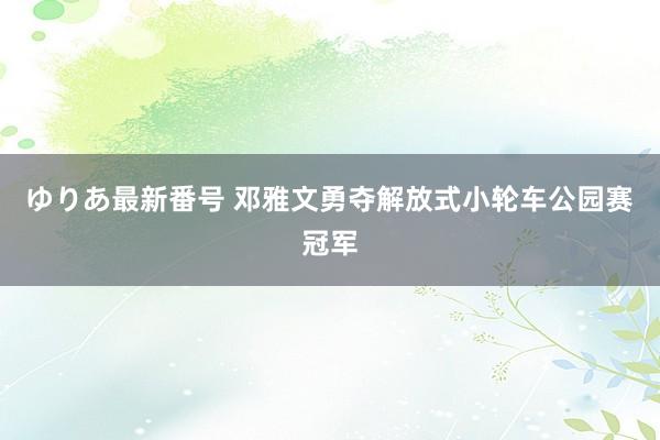 ゆりあ最新番号 邓雅文勇夺解放式小轮车公园赛冠军