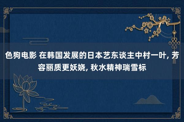 色狗电影 在韩国发展的日本艺东谈主中村一叶， 芳容丽质更妖娆， 秋水精神瑞雪标