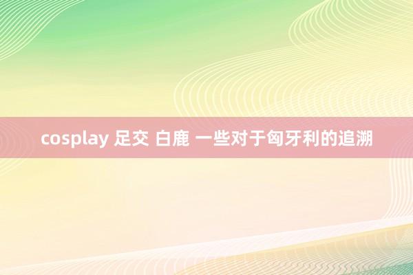 cosplay 足交 白鹿 一些对于匈牙利的追溯