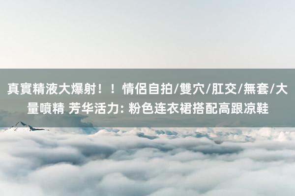 真實精液大爆射！！情侶自拍/雙穴/肛交/無套/大量噴精 芳华活力: 粉色连衣裙搭配高跟凉鞋