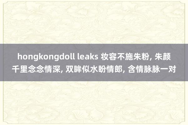 hongkongdoll leaks 妆容不施朱粉， 朱颜千里念念情深， 双眸似水盼情郎， 含情脉脉一对