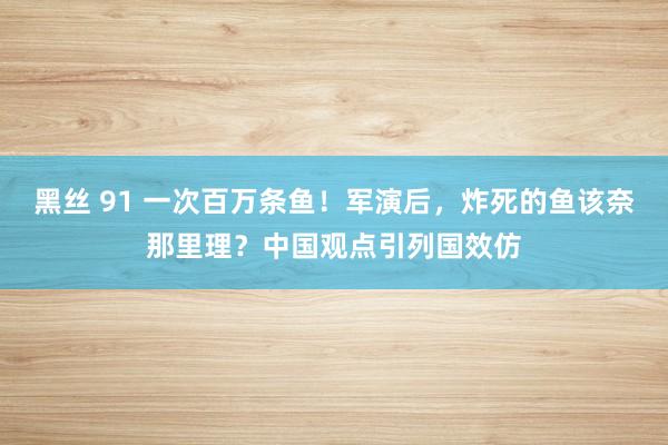 黑丝 91 一次百万条鱼！军演后，炸死的鱼该奈那里理？中国观点引列国效仿