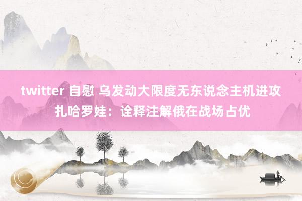 twitter 自慰 乌发动大限度无东说念主机进攻 扎哈罗娃：诠释注解俄在战场占优