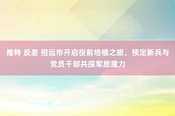 推特 反差 招远市开启役前培植之旅，预定新兵与党员干部共探军旅魔力