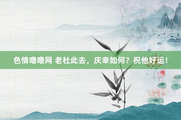 色情噜噜网 老杜此去，庆幸如何？祝他好运！