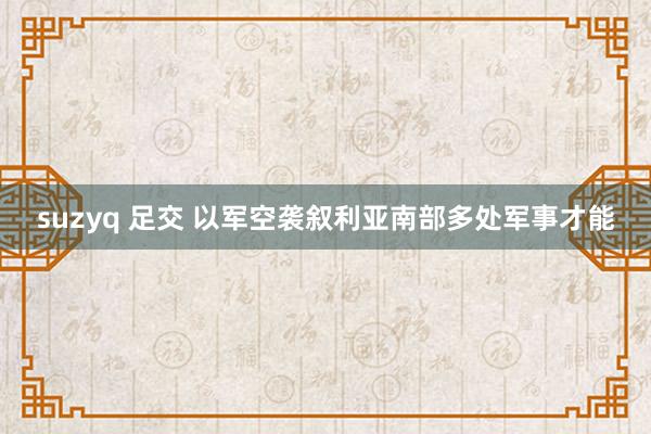 suzyq 足交 以军空袭叙利亚南部多处军事才能