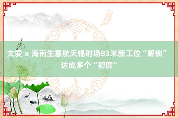 文爱 x 海南生意航天辐射场83米新工位“解锁” 达成多个“初度”