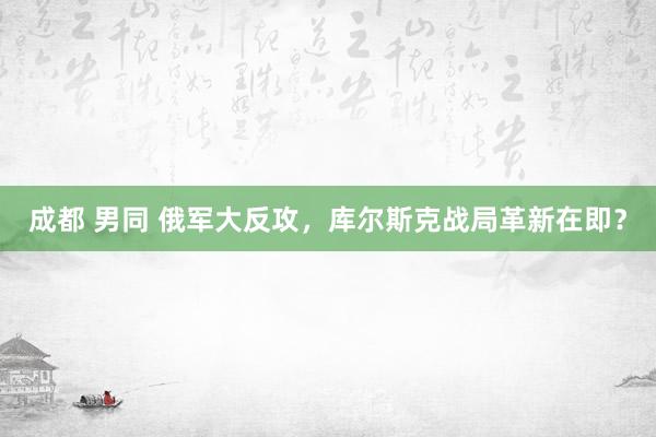 成都 男同 俄军大反攻，库尔斯克战局革新在即？