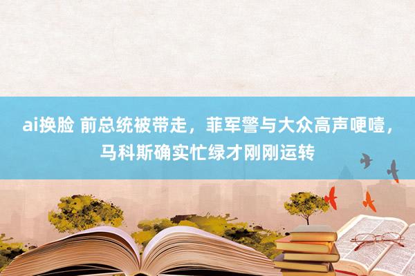 ai换脸 前总统被带走，菲军警与大众高声哽噎，马科斯确实忙绿才刚刚运转