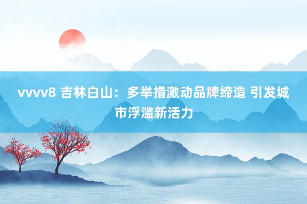 vvvv8 吉林白山：多举措激动品牌缔造 引发城市浮滥新活力