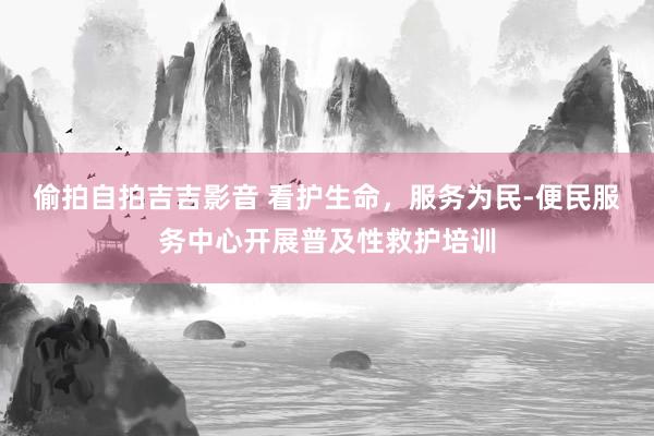 偷拍自拍吉吉影音 看护生命，服务为民-便民服务中心开展普及性救护培训