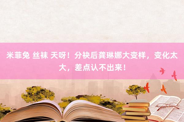 米菲兔 丝袜 天呀！分袂后龚琳娜大变样，变化太大，差点认不出来！