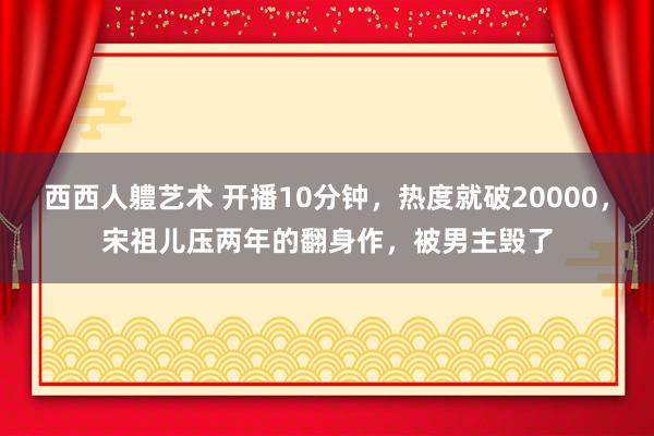 西西人軆艺术 开播10分钟，热度就破20000，宋祖儿压两年的翻身作，被男主毁了