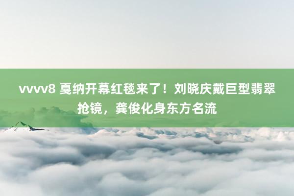 vvvv8 戛纳开幕红毯来了！刘晓庆戴巨型翡翠抢镜，龚俊化身东方名流