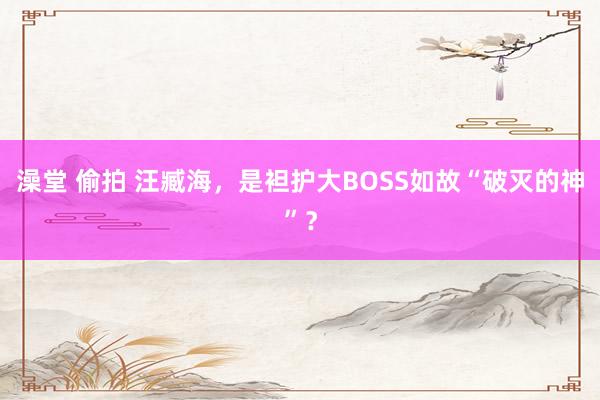 澡堂 偷拍 汪臧海，是袒护大BOSS如故“破灭的神”？