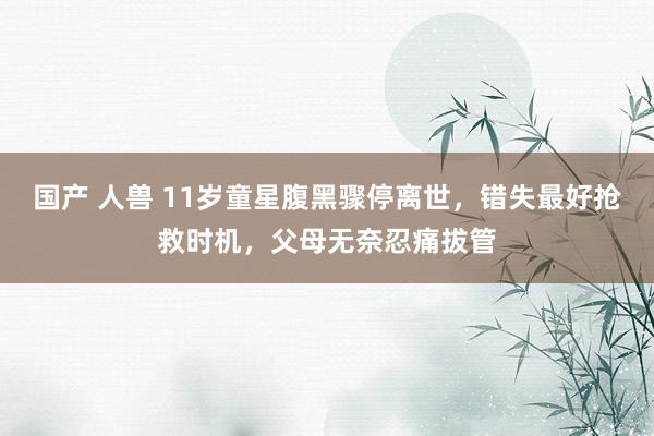 国产 人兽 11岁童星腹黑骤停离世，错失最好抢救时机，父母无奈忍痛拔管