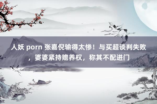 人妖 porn 张嘉倪输得太惨！与买超谈判失败，婆婆紧持赡养权，称其不配进门