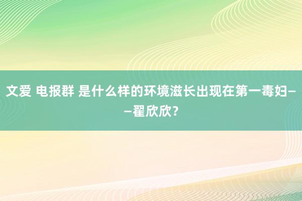 文爱 电报群 是什么样的环境滋长出现在第一毒妇——翟欣欣？