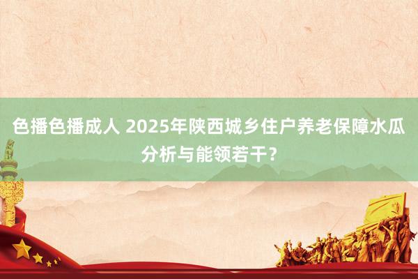 色播色播成人 2025年陕西城乡住户养老保障水瓜分析与能领若干？