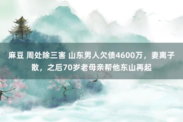 麻豆 周处除三害 山东男人欠债4600万，妻离子散，之后70岁老母亲帮他东山再起
