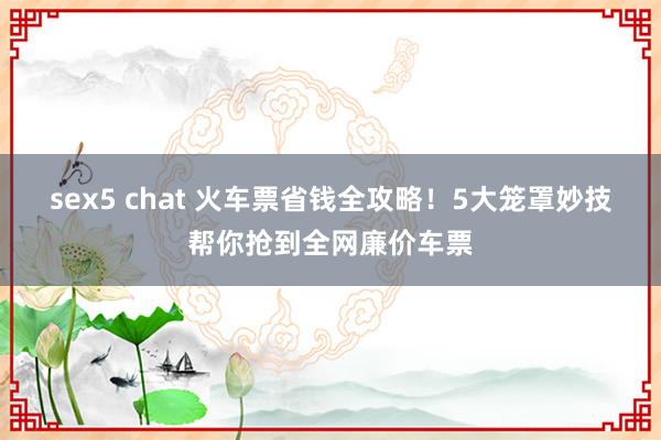 sex5 chat 火车票省钱全攻略！5大笼罩妙技帮你抢到全网廉价车票