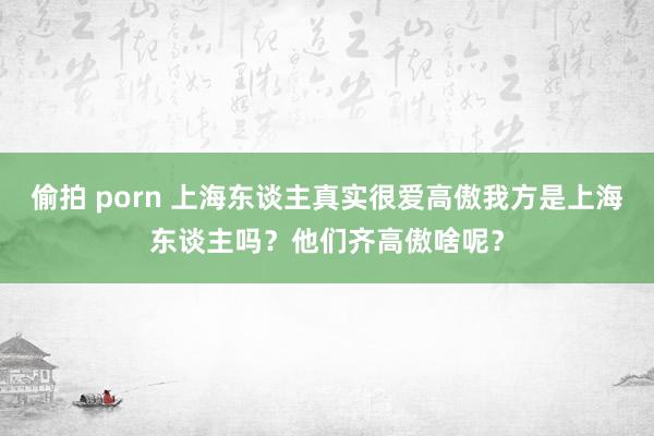 偷拍 porn 上海东谈主真实很爱高傲我方是上海东谈主吗？他们齐高傲啥呢？