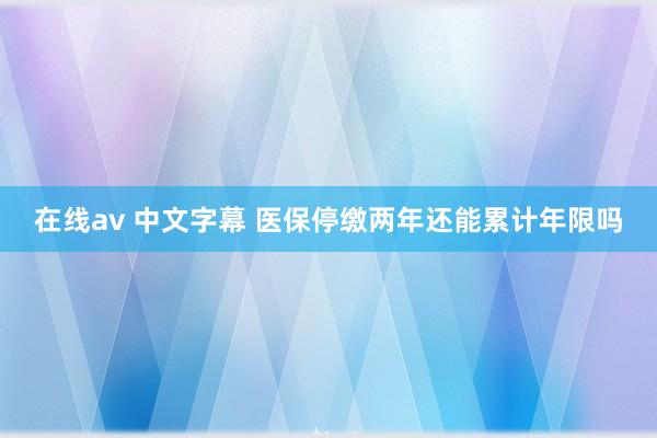 在线av 中文字幕 医保停缴两年还能累计年限吗