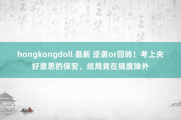 hongkongdoll 最新 逆袭or回转！考上央好意思的保安，结局竟在猜度除外