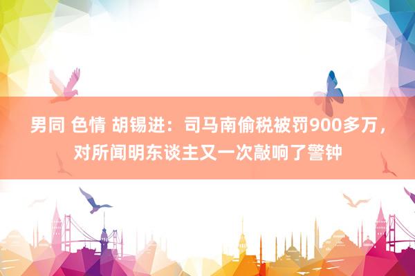 男同 色情 胡锡进：司马南偷税被罚900多万，对所闻明东谈主又一次敲响了警钟