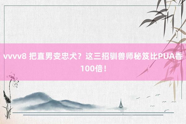 vvvv8 把直男变忠犬？这三招驯兽师秘笈比PUA香100倍！
