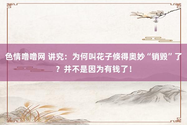 色情噜噜网 讲究：为何叫花子倏得奥妙“销毁”了？并不是因为有钱了！