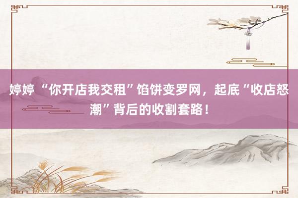 婷婷 “你开店我交租”馅饼变罗网，起底“收店怒潮”背后的收割套路！