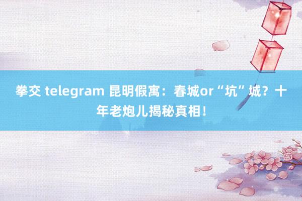 拳交 telegram 昆明假寓：春城or“坑”城？十年老炮儿揭秘真相！