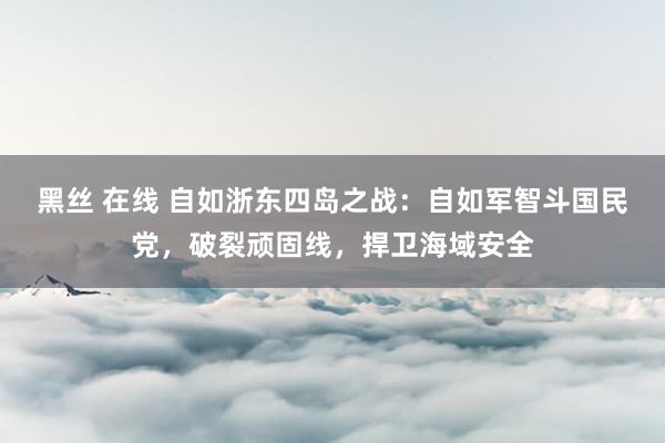 黑丝 在线 自如浙东四岛之战：自如军智斗国民党，破裂顽固线，捍卫海域安全