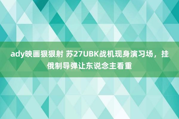 ady映画狠狠射 苏27UBK战机现身演习场，挂俄制导弹让东说念主看重