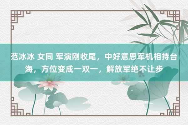 范冰冰 女同 军演刚收尾，中好意思军机相持台海，方位变成一双一，解放军绝不让步