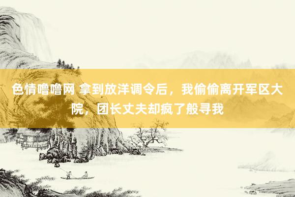 色情噜噜网 拿到放洋调令后，我偷偷离开军区大院，团长丈夫却疯了般寻我
