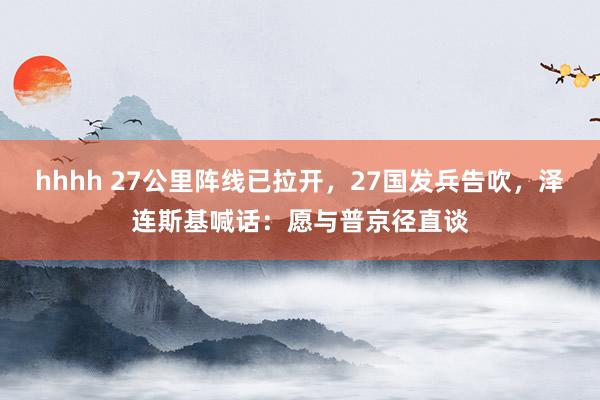 hhhh 27公里阵线已拉开，27国发兵告吹，泽连斯基喊话：愿与普京径直谈
