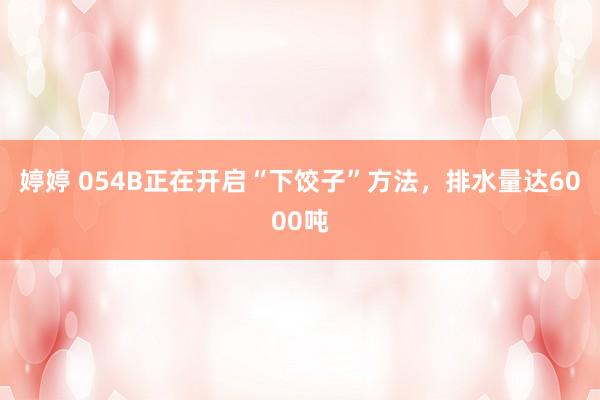 婷婷 054B正在开启“下饺子”方法，排水量达6000吨