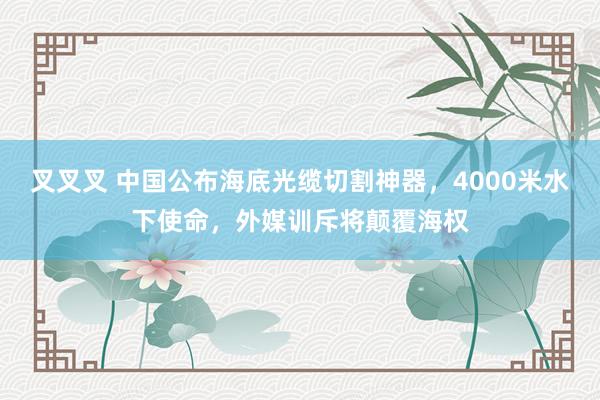 叉叉叉 中国公布海底光缆切割神器，4000米水下使命，外媒训斥将颠覆海权