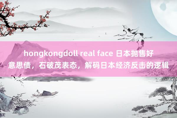 hongkongdoll real face 日本抛售好意思债，石破茂表态，解码日本经济反击的逻辑