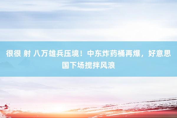 很很 射 八万雄兵压境！中东炸药桶再爆，好意思国下场搅拌风浪