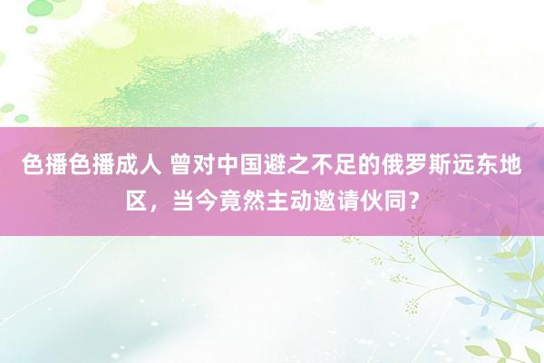 色播色播成人 曾对中国避之不足的俄罗斯远东地区，当今竟然主动邀请伙同？