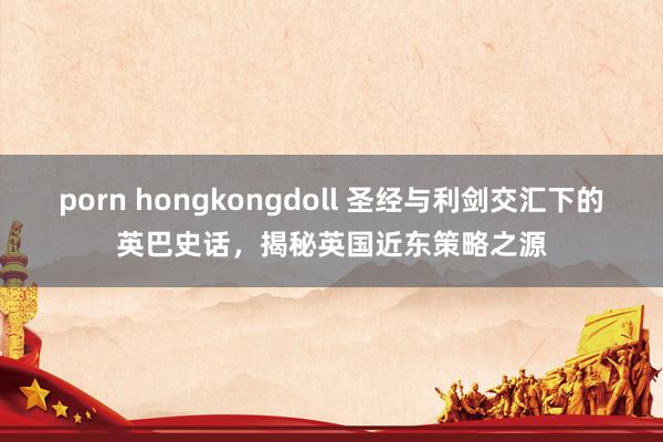porn hongkongdoll 圣经与利剑交汇下的英巴史话，揭秘英国近东策略之源
