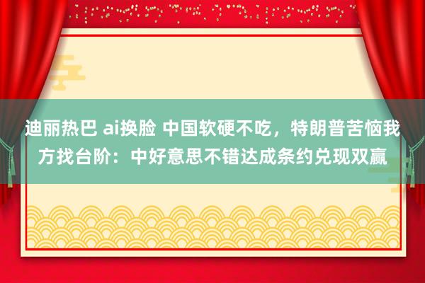 迪丽热巴 ai换脸 中国软硬不吃，特朗普苦恼我方找台阶：中好意思不错达成条约兑现双赢