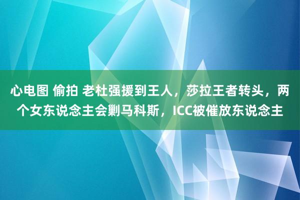 心电图 偷拍 老杜强援到王人，莎拉王者转头，两个女东说念主会剿马科斯，ICC被催放东说念主
