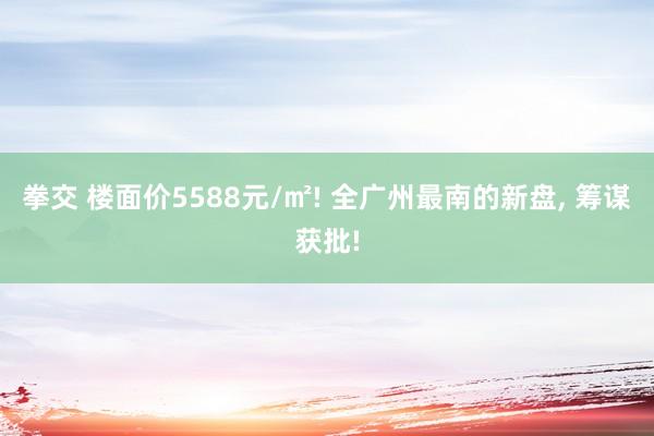 拳交 楼面价5588元/㎡! 全广州最南的新盘， 筹谋获批!