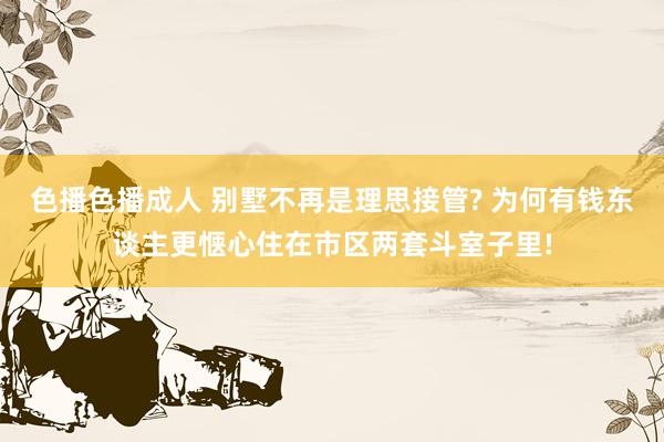 色播色播成人 别墅不再是理思接管? 为何有钱东谈主更惬心住在市区两套斗室子里!