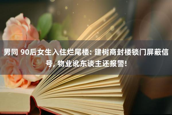 男同 90后女生入住烂尾楼: 建树商封楼锁门屏蔽信号， 物业讹东谈主还报警!