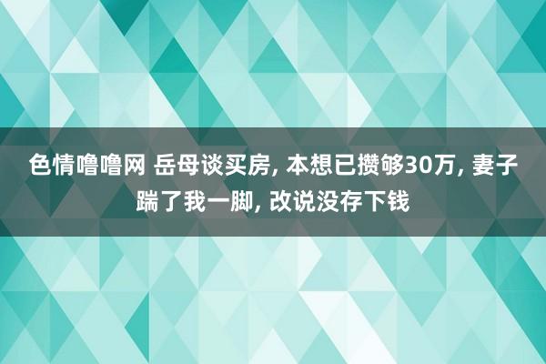 色情噜噜网 岳母谈买房， 本想已攒够30万， 妻子踹了我一脚， 改说没存下钱